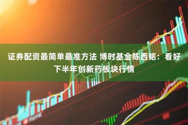 证券配资最简单最准方法 博时基金陈西铭：看好下半年创新药板块行情
