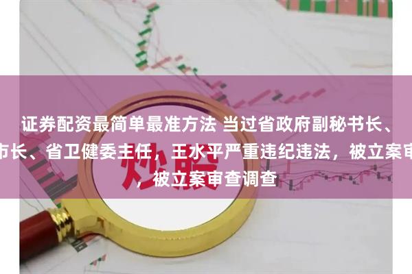 证券配资最简单最准方法 当过省政府副秘书长、厅长、市长、省卫健委主任，王水平严重违纪违法，被立案审查调查